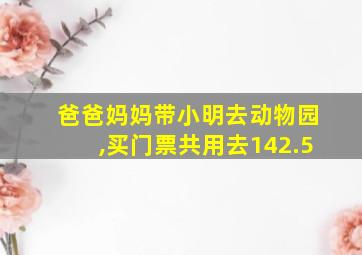 爸爸妈妈带小明去动物园,买门票共用去142.5