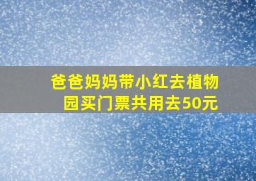 爸爸妈妈带小红去植物园买门票共用去50元