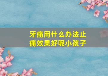 牙痛用什么办法止痛效果好呢小孩子