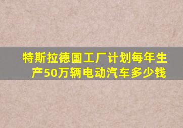 特斯拉德国工厂计划每年生产50万辆电动汽车多少钱