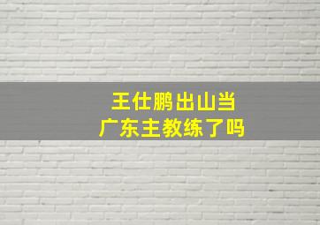 王仕鹏出山当广东主教练了吗