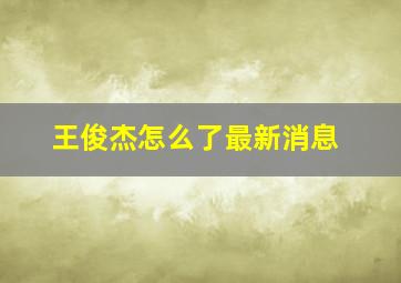 王俊杰怎么了最新消息