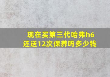 现在买第三代哈弗h6还送12次保养吗多少钱