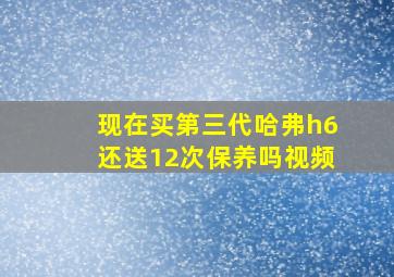 现在买第三代哈弗h6还送12次保养吗视频