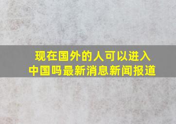 现在国外的人可以进入中国吗最新消息新闻报道