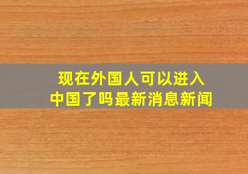 现在外国人可以进入中国了吗最新消息新闻