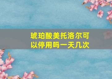 琥珀酸美托洛尔可以停用吗一天几次