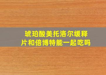 琥珀酸美托洛尔缓释片和倍博特能一起吃吗