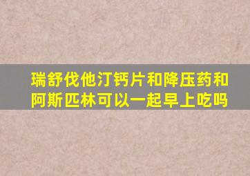 瑞舒伐他汀钙片和降压药和阿斯匹林可以一起早上吃吗