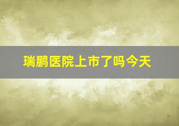 瑞鹏医院上市了吗今天