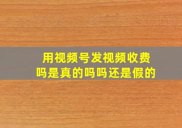 用视频号发视频收费吗是真的吗吗还是假的