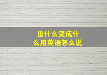 由什么变成什么用英语怎么说