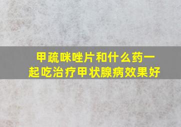 甲疏咪唑片和什么药一起吃治疗甲状腺病效果好