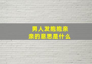 男人发抱抱亲亲的意思是什么