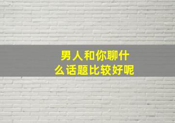 男人和你聊什么话题比较好呢