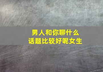 男人和你聊什么话题比较好呢女生