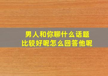 男人和你聊什么话题比较好呢怎么回答他呢