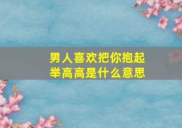 男人喜欢把你抱起举高高是什么意思