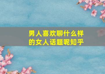 男人喜欢聊什么样的女人话题呢知乎