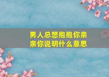 男人总想抱抱你亲亲你说明什么意思