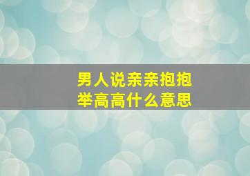 男人说亲亲抱抱举高高什么意思