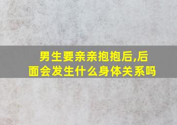 男生要亲亲抱抱后,后面会发生什么身体关系吗