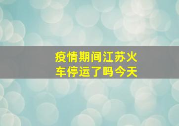 疫情期间江苏火车停运了吗今天