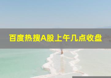 百度热搜A股上午几点收盘