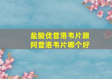 盐酸伐昔洛韦片跟阿昔洛韦片哪个好