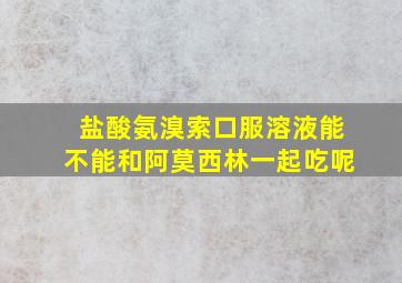 盐酸氨溴索口服溶液能不能和阿莫西林一起吃呢