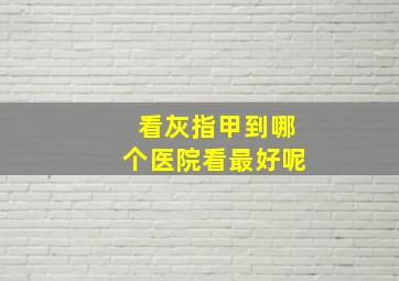 看灰指甲到哪个医院看最好呢