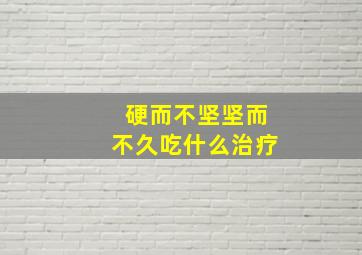 硬而不坚坚而不久吃什么治疗