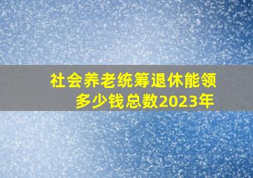 社会养老统筹退休能领多少钱总数2023年