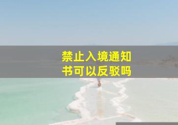 禁止入境通知书可以反驳吗