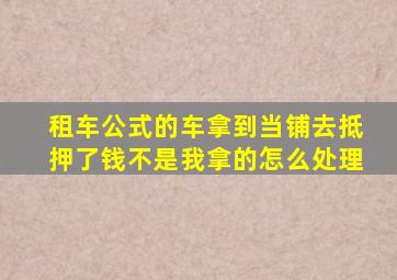 租车公式的车拿到当铺去抵押了钱不是我拿的怎么处理