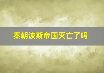 秦朝波斯帝国灭亡了吗