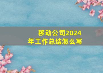 移动公司2024年工作总结怎么写