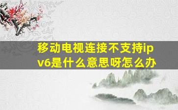 移动电视连接不支持ipv6是什么意思呀怎么办