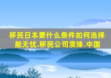 移民日本要什么条件如何选择能无忧.移民公司澳臻.中国