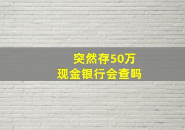 突然存50万现金银行会查吗