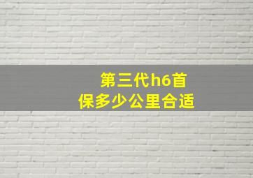 第三代h6首保多少公里合适