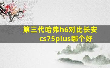 第三代哈弗h6对比长安cs75plus哪个好