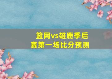 篮网vs雄鹿季后赛第一场比分预测