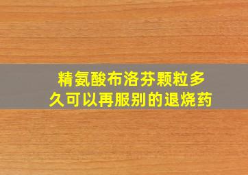 精氨酸布洛芬颗粒多久可以再服别的退烧药