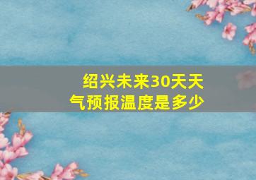 绍兴未来30天天气预报温度是多少