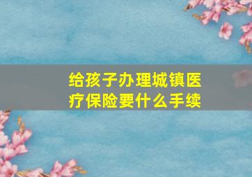 给孩子办理城镇医疗保险要什么手续