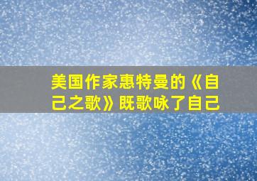 美国作家惠特曼的《自己之歌》既歌咏了自己