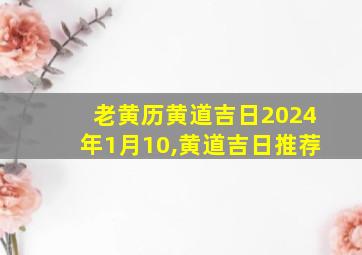 老黄历黄道吉日2024年1月10,黄道吉日推荐