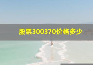 股票300370价格多少