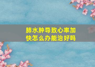 肺水肿导致心率加快怎么办能治好吗